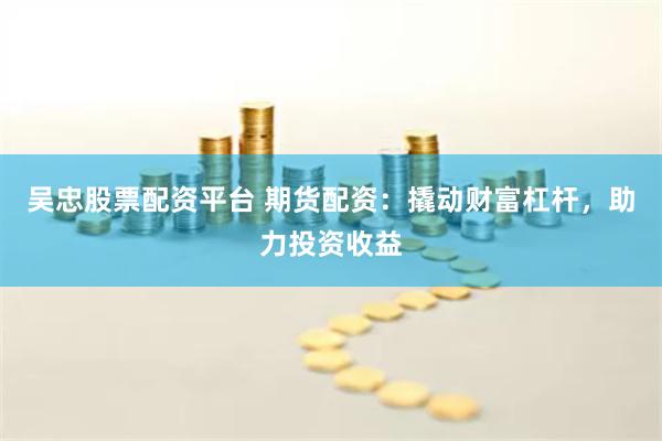 吴忠股票配资平台 期货配资：撬动财富杠杆，助力投资收益