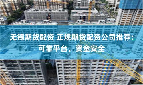 无锡期货配资 正规期货配资公司推荐：可靠平台，资金安全