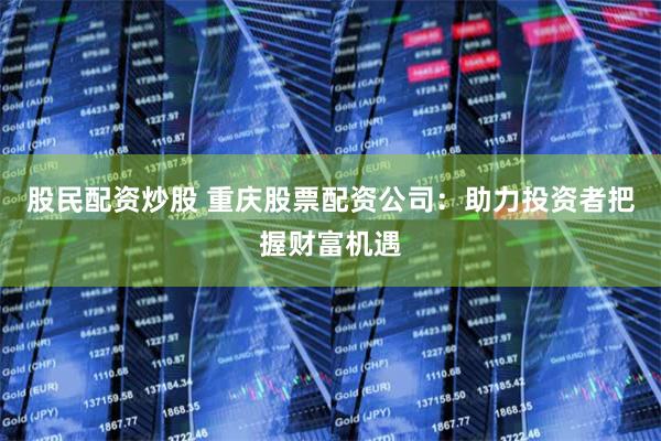 股民配资炒股 重庆股票配资公司：助力投资者把握财富机遇