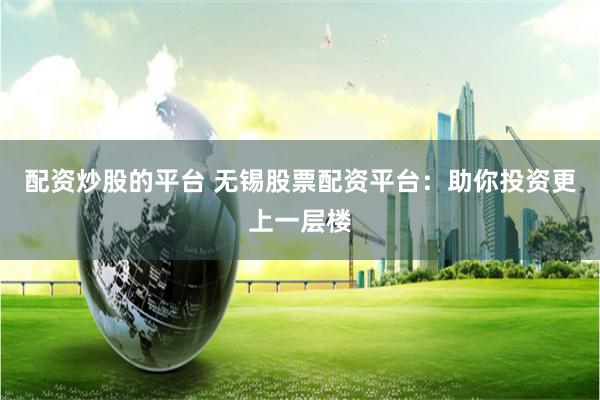 配资炒股的平台 无锡股票配资平台：助你投资更上一层楼