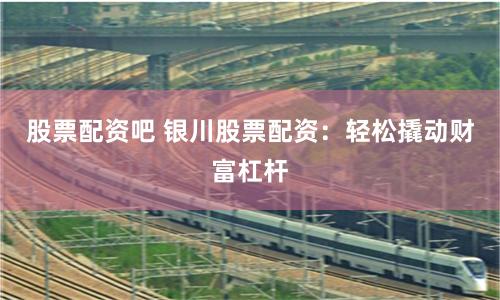 股票配资吧 银川股票配资：轻松撬动财富杠杆