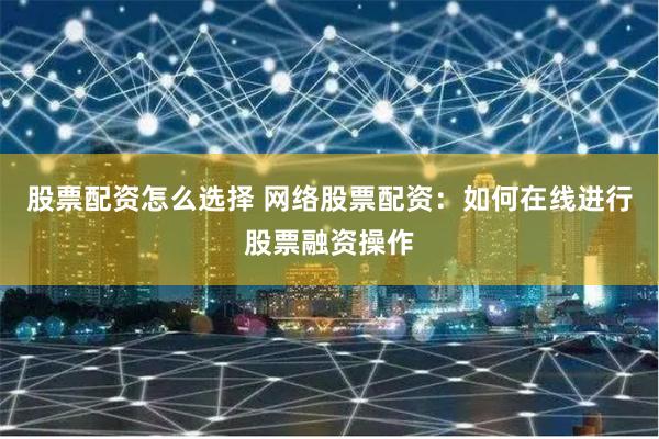 股票配资怎么选择 网络股票配资：如何在线进行股票融资操作