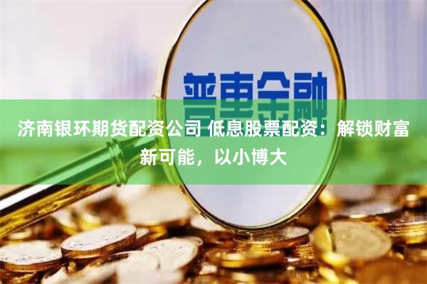 济南银环期货配资公司 低息股票配资：解锁财富新可能，以小博大