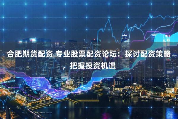 合肥期货配资 专业股票配资论坛：探讨配资策略，把握投资机遇