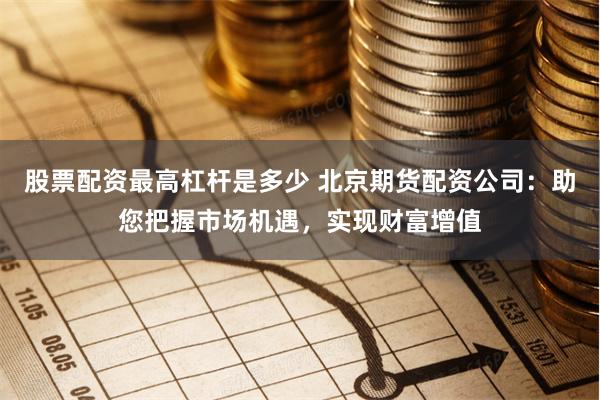 股票配资最高杠杆是多少 北京期货配资公司：助您把握市场机遇，实现财富增值