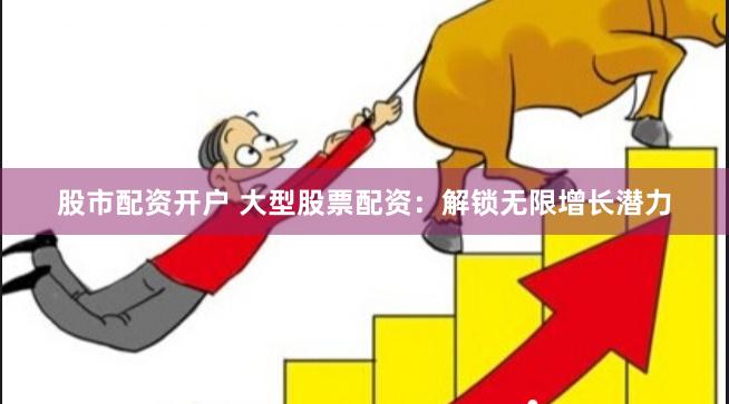 股市配资开户 大型股票配资：解锁无限增长潜力