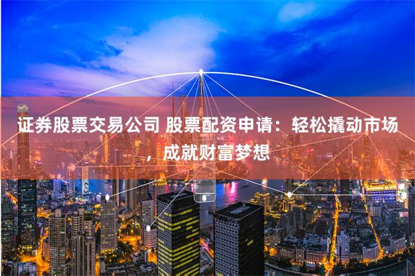 证券股票交易公司 股票配资申请：轻松撬动市场，成就财富梦想