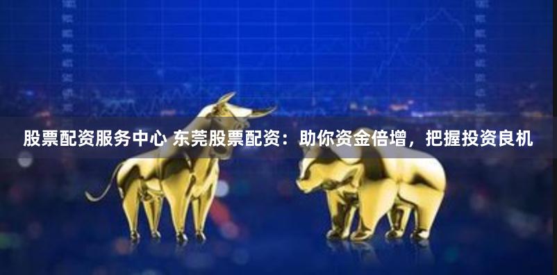 股票配资服务中心 东莞股票配资：助你资金倍增，把握投资良机