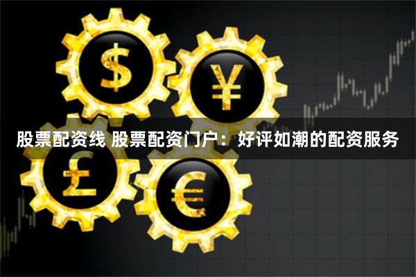股票配资线 股票配资门户：好评如潮的配资服务