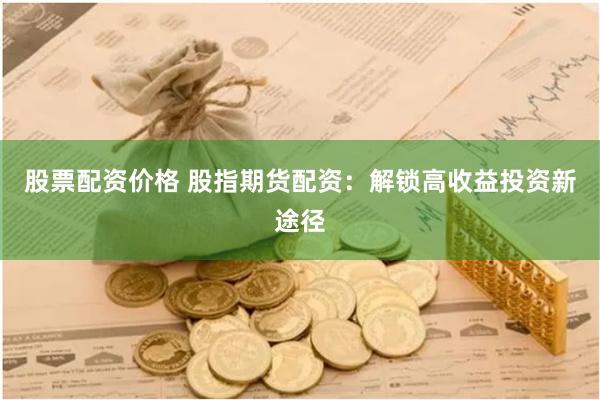 股票配资价格 股指期货配资：解锁高收益投资新途径