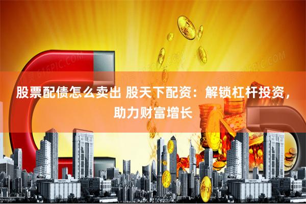 股票配债怎么卖出 股天下配资：解锁杠杆投资，助力财富增长
