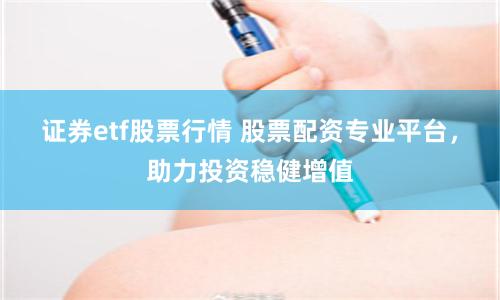 证券etf股票行情 股票配资专业平台，助力投资稳健增值