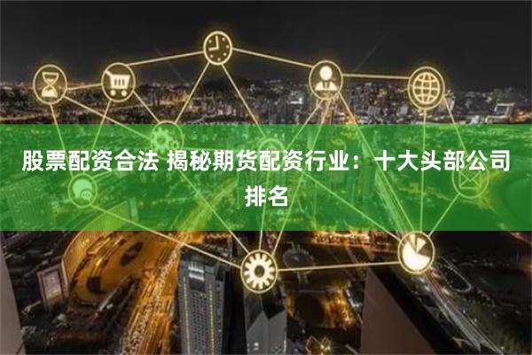 股票配资合法 揭秘期货配资行业：十大头部公司排名