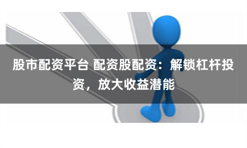 股市配资平台 配资股配资：解锁杠杆投资，放大收益潜能