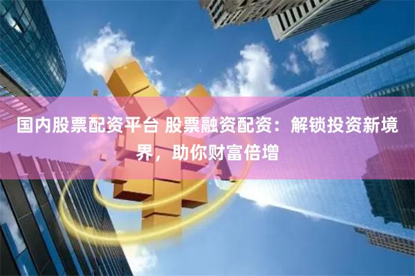 国内股票配资平台 股票融资配资：解锁投资新境界，助你财富倍增