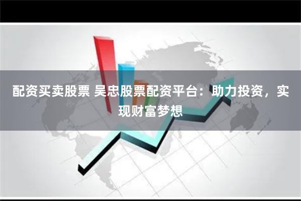 配资买卖股票 吴忠股票配资平台：助力投资，实现财富梦想