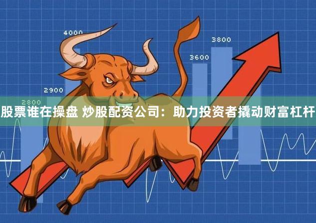 股票谁在操盘 炒股配资公司：助力投资者撬动财富杠杆