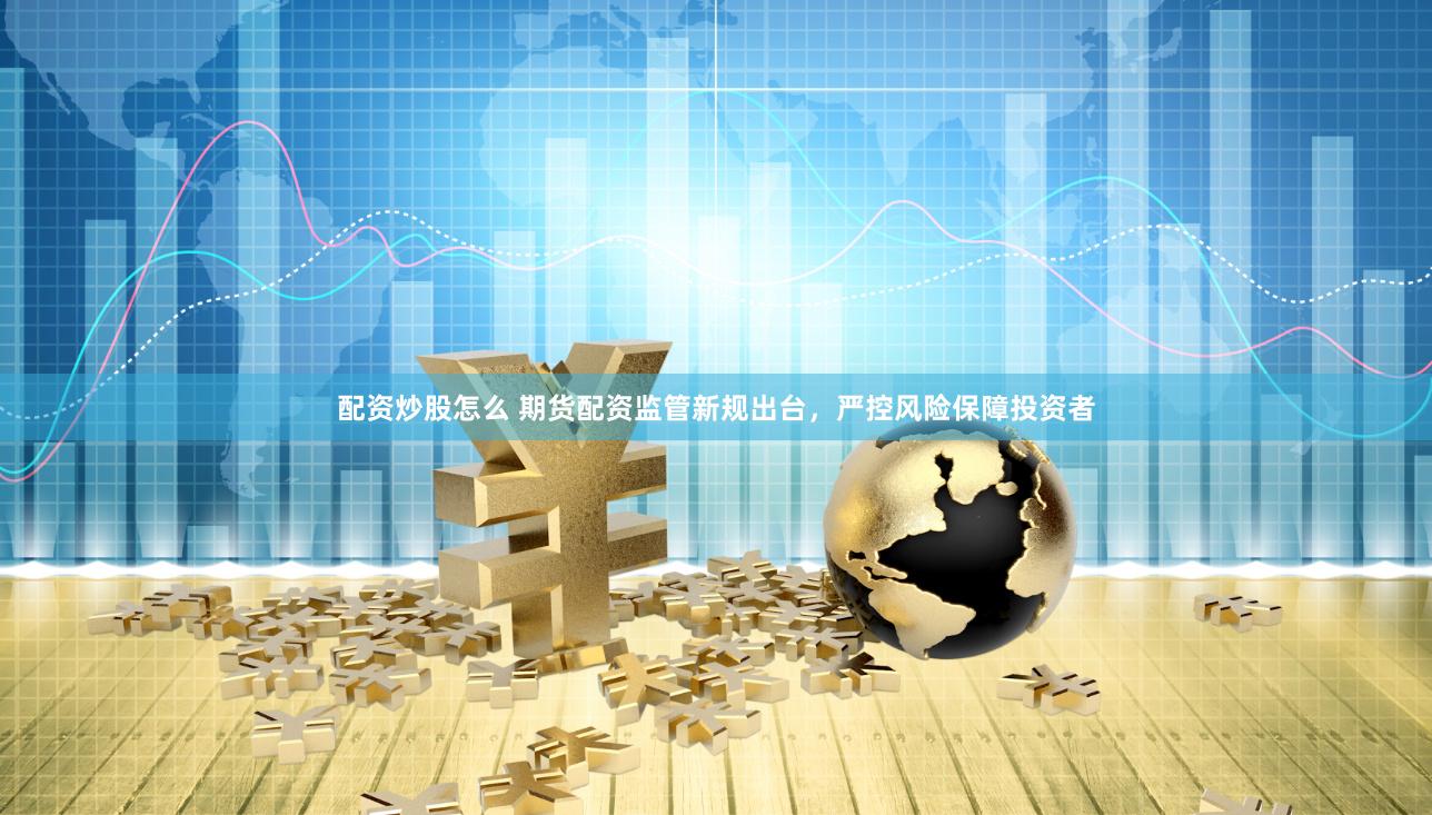 配资炒股怎么 期货配资监管新规出台，严控风险保障投资者