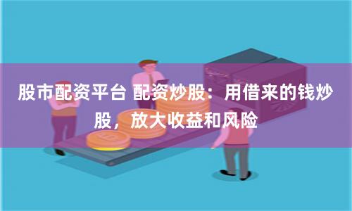 股市配资平台 配资炒股：用借来的钱炒股，放大收益和风险
