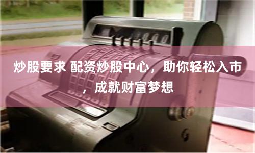 炒股要求 配资炒股中心，助你轻松入市，成就财富梦想