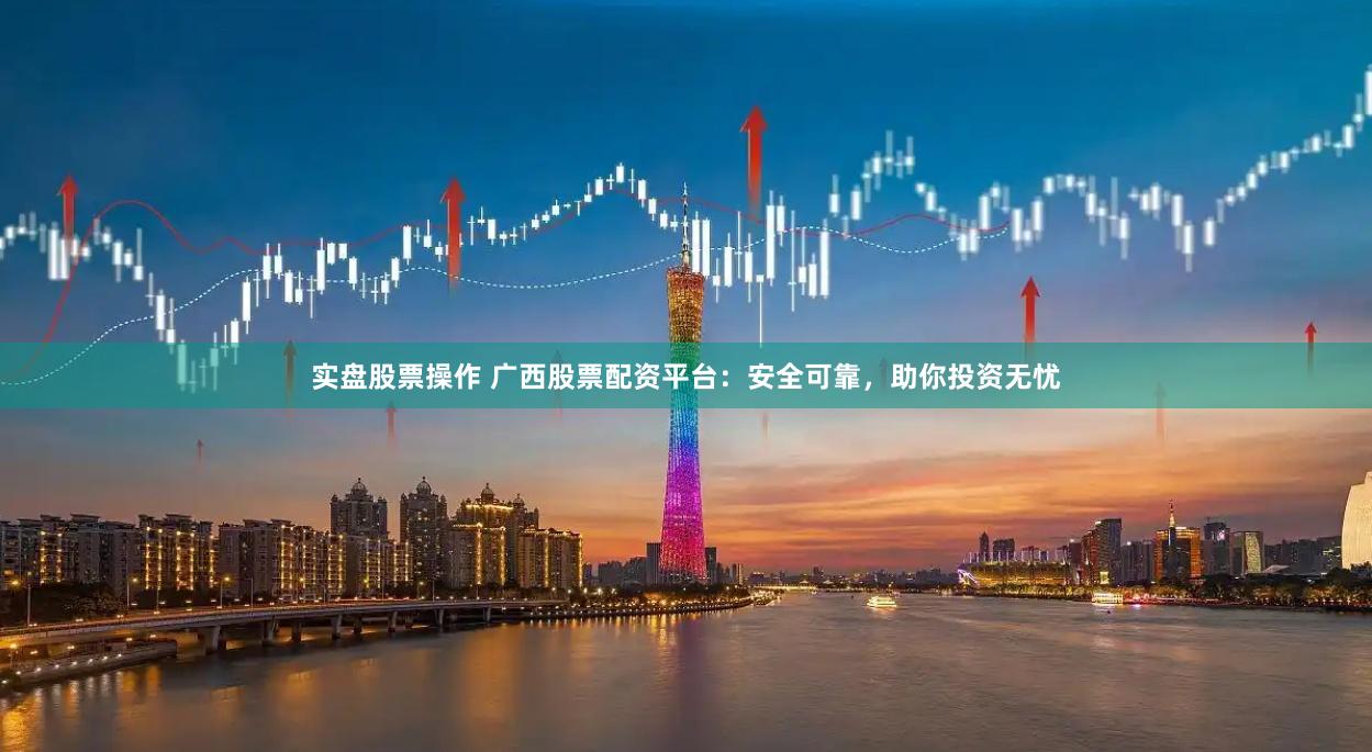 实盘股票操作 广西股票配资平台：安全可靠，助你投资无忧