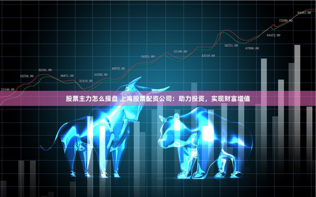 股票主力怎么操盘 上海股票配资公司：助力投资，实现财富增值