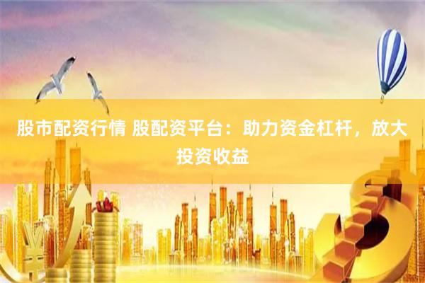 股市配资行情 股配资平台：助力资金杠杆，放大投资收益