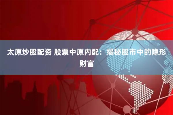 太原炒股配资 股票中原内配：揭秘股市中的隐形财富