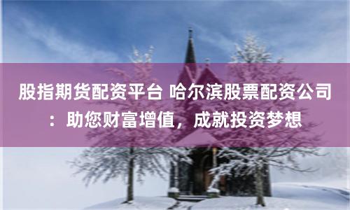 股指期货配资平台 哈尔滨股票配资公司：助您财富增值，成就投资梦想