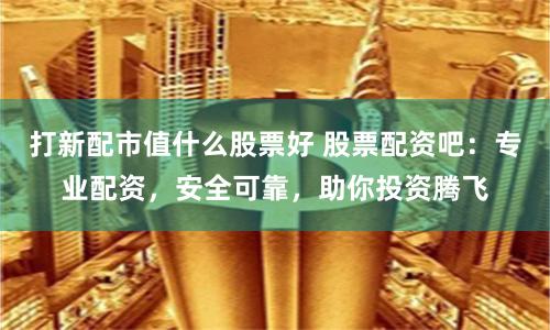 打新配市值什么股票好 股票配资吧：专业配资，安全可靠，助你投资腾飞