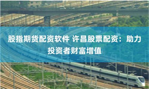股指期货配资软件 许昌股票配资：助力投资者财富增值