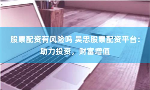 股票配资有风险吗 吴忠股票配资平台：助力投资，财富增值