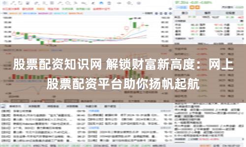 股票配资知识网 解锁财富新高度：网上股票配资平台助你扬帆起航