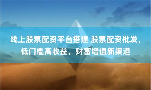 线上股票配资平台搭建 股票配资批发，低门槛高收益，财富增值新渠道