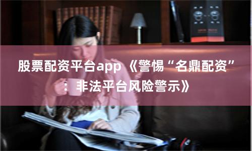 股票配资平台app 《警惕“名鼎配资”：非法平台风险警示》