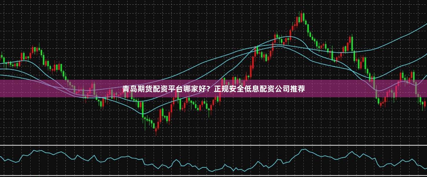 青岛期货配资平台哪家好？正规安全低息配资公司推荐