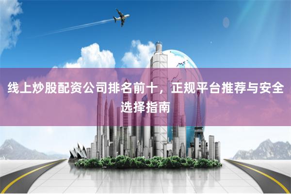 线上炒股配资公司排名前十，正规平台推荐与安全选择指南